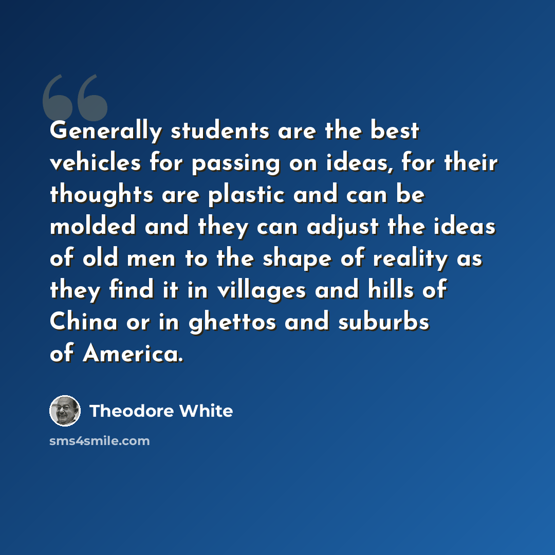 “Generally students are the best vehicles for passing on ideas, for their thoughts are plastic and can be molded and they can adjust the ideas of old men to the shape of reality as they find it in villages and hills of China or in ghettos and suburbs of America.” quote by Theodore White