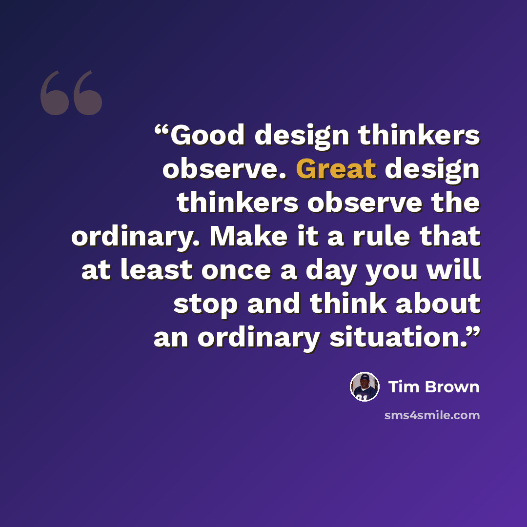 “Good design thinkers observe. Great design thinkers observe the ordinary. Make it a rule that at least once a day you will stop and think about an ordinary situation.” quote by Tim Brown