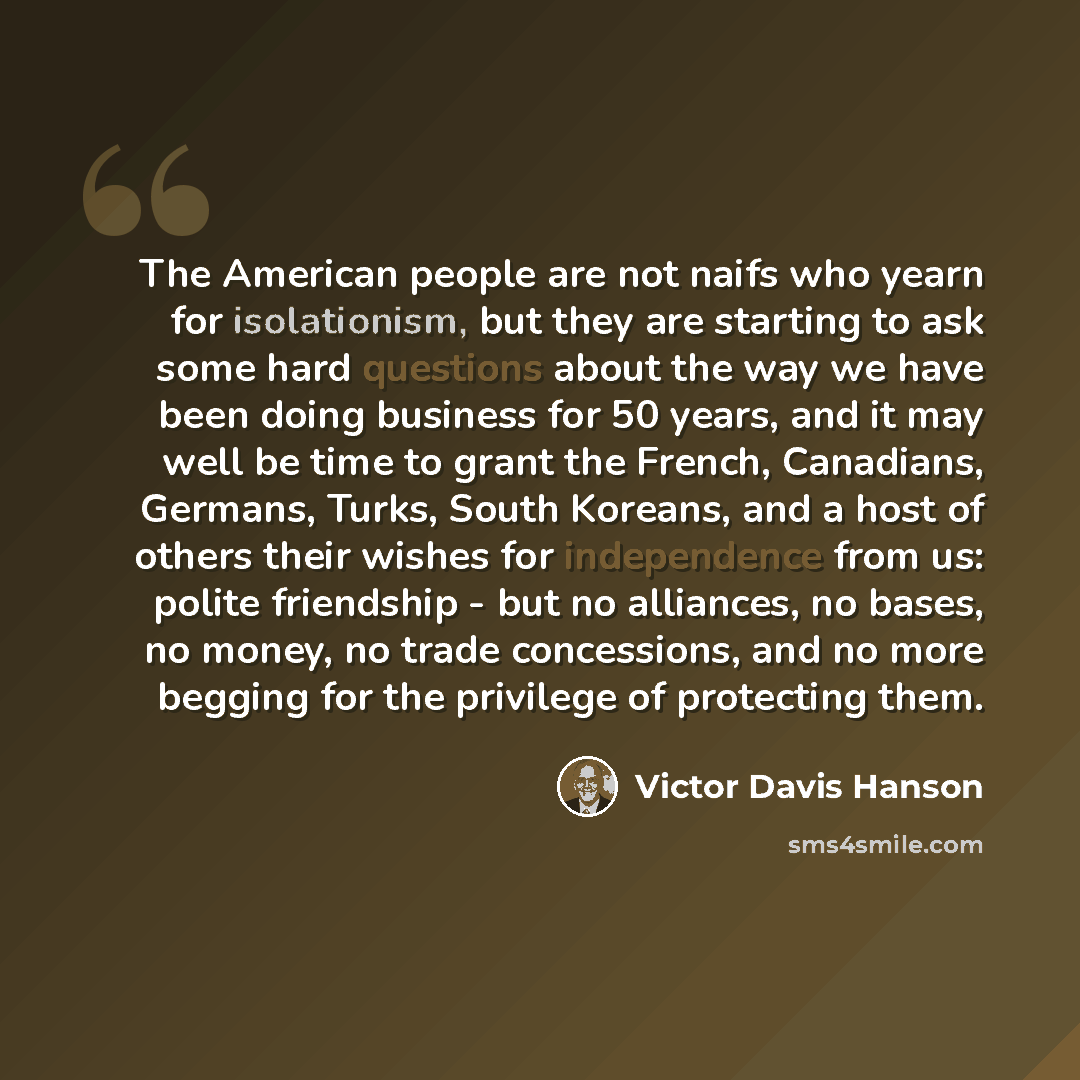 “The American people are not naifs who yearn for isolationism, but they are starting to ask some hard questions about the way we have been doing business for 50 years, and it may well be time to grant the French, Canadians, Germans, Turks, South Koreans, and a host of others their wishes for…” quote by Victor Davis Hanson
