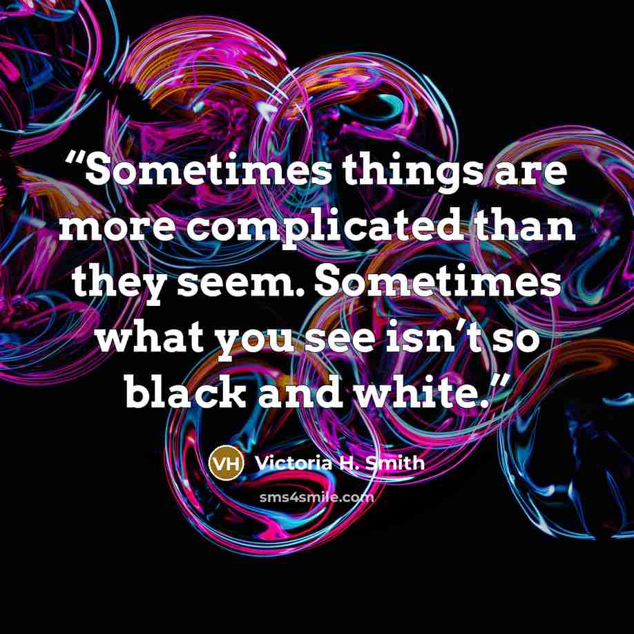 “Sometimes things are more complicated than they seem. Sometimes what you see isn’t so black and white.” quote by Victoria H. Smith