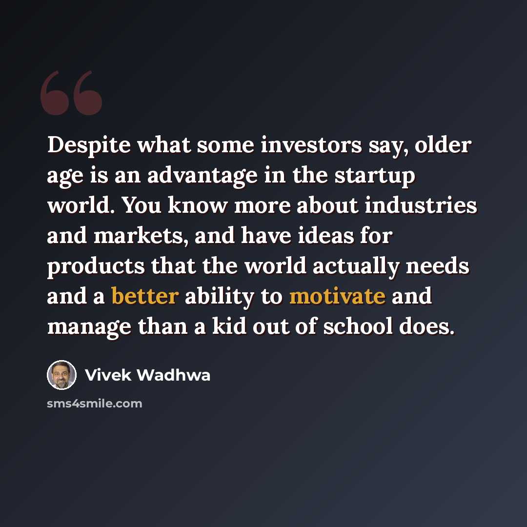 “Despite what some investors say, older age is an advantage in the startup world. You know more about industries and markets, and have ideas for products that the world actually needs and a better ability to motivate and manage than a kid out of school does.” quote by Vivek Wadhwa