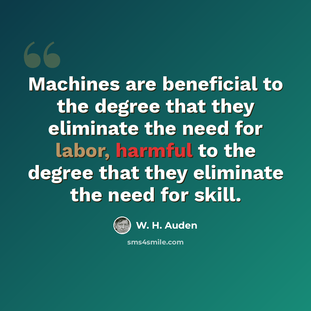 “Machines are beneficial to the degree that they eliminate the need for labor, harmful to the degree that they eliminate the need for skill.” quote by W. H. Auden