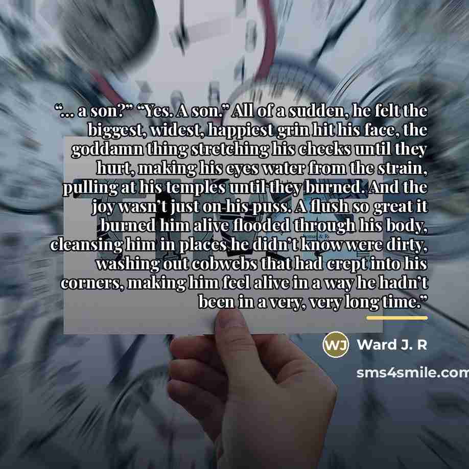 “… a son?” “Yes. A son.” All of a sudden, he felt the biggest, widest, happiest grin hit his face, the goddamn thing stretching his cheeks until they hurt, making his eyes water from the strain, pulling at his temples until they burned. And the joy wasn’t just on his puss. A flush so great it…” quote by Ward J. R