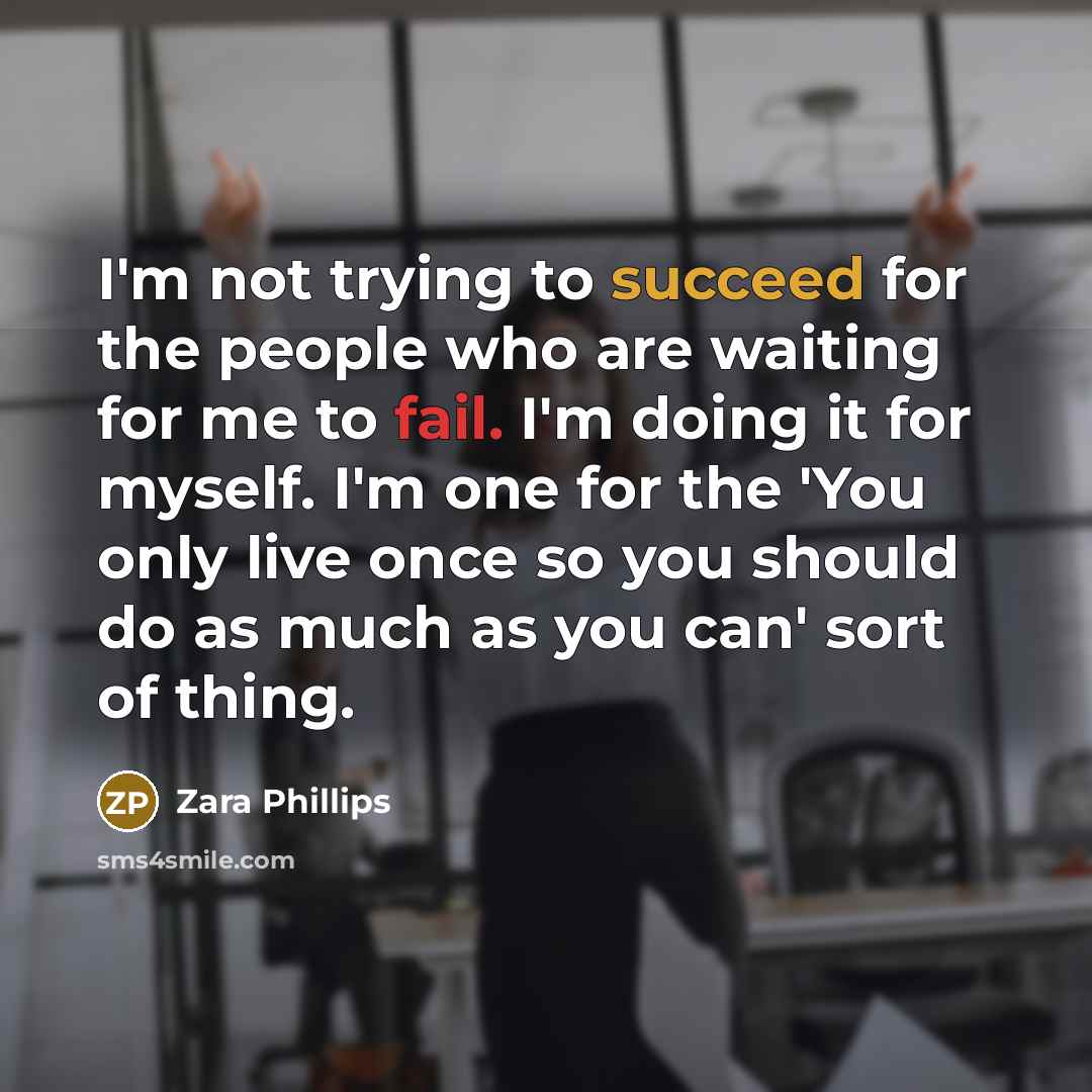 “I'm not trying to succeed for the people who are waiting for me to fail. I'm doing it for myself. I'm one for the 'You only live once so you should do as much as you can' sort of thing.” quote by Zara Phillips
