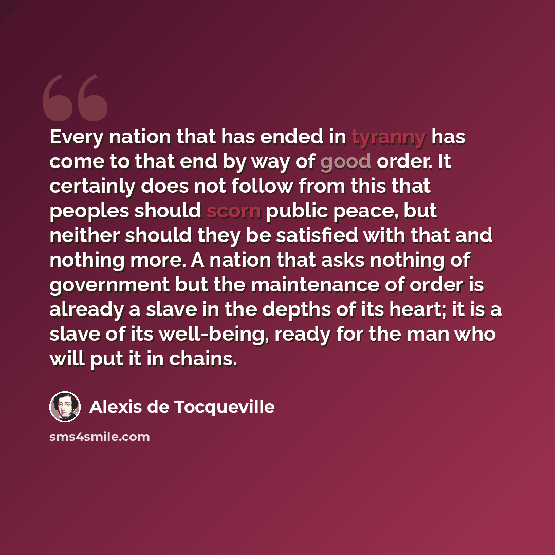 “Every nation that has ended in tyranny has come to that end by way of good order. It certainly does not follow from this that peoples should scorn public peace, but neither should they be satisfied with that and nothing more. A nation that asks nothing of government but the maintenance of order is…” quote by Alexis de Tocqueville