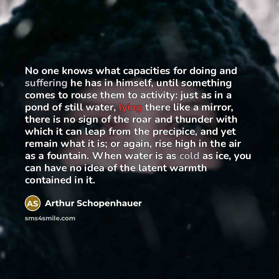“No one knows what capacities for doing and suffering he has in himself, until something comes to rouse them to activity: just as in a pond of still water, lying there like a mirror, there is no sign of the roar and thunder with which it can leap from the precipice, and yet remain what it is; or…” quote by Arthur Schopenhauer
