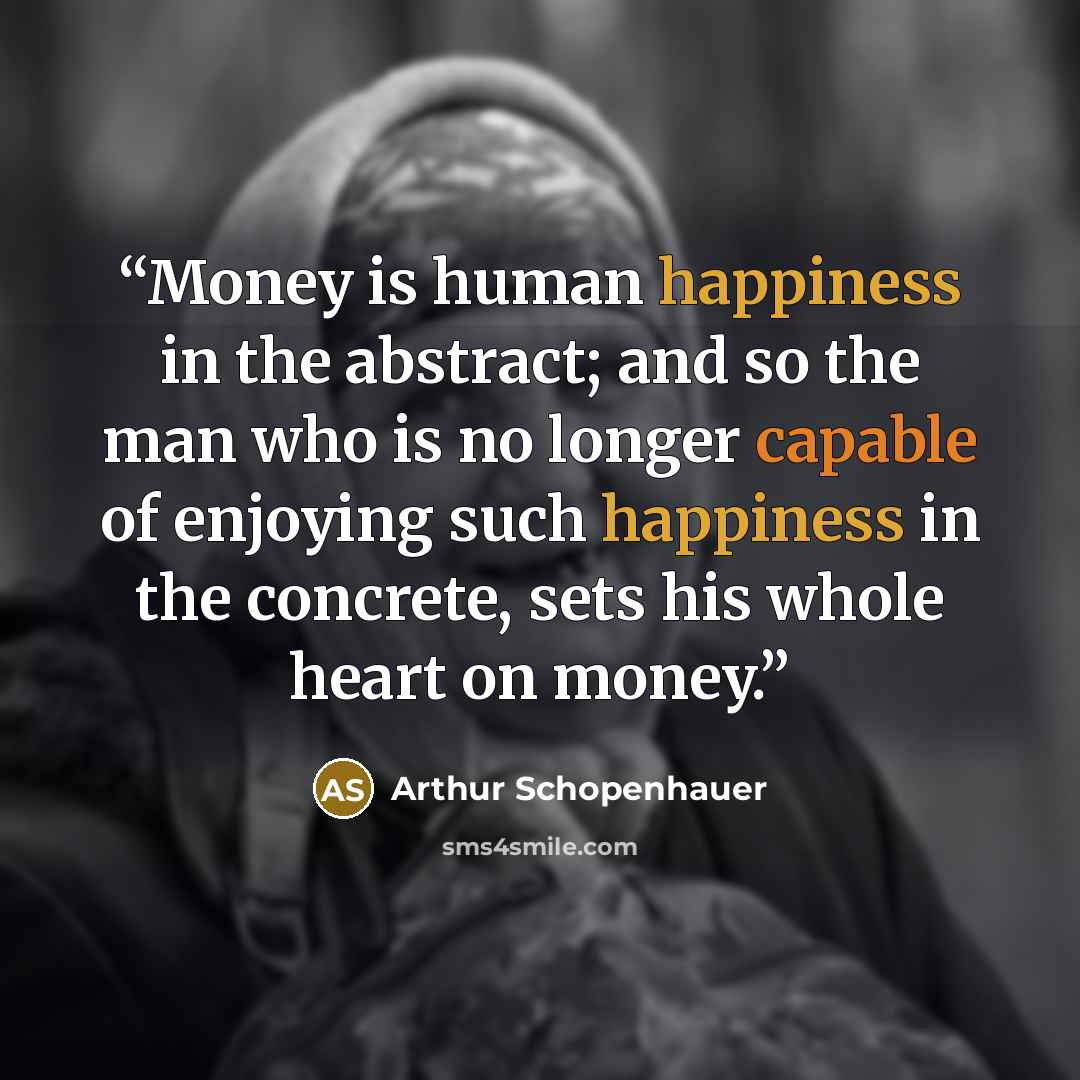 “Money is human happiness in the abstract; and so the man who is no longer capable of enjoying such happiness in the concrete, sets his whole heart on money.” quote by Arthur Schopenhauer