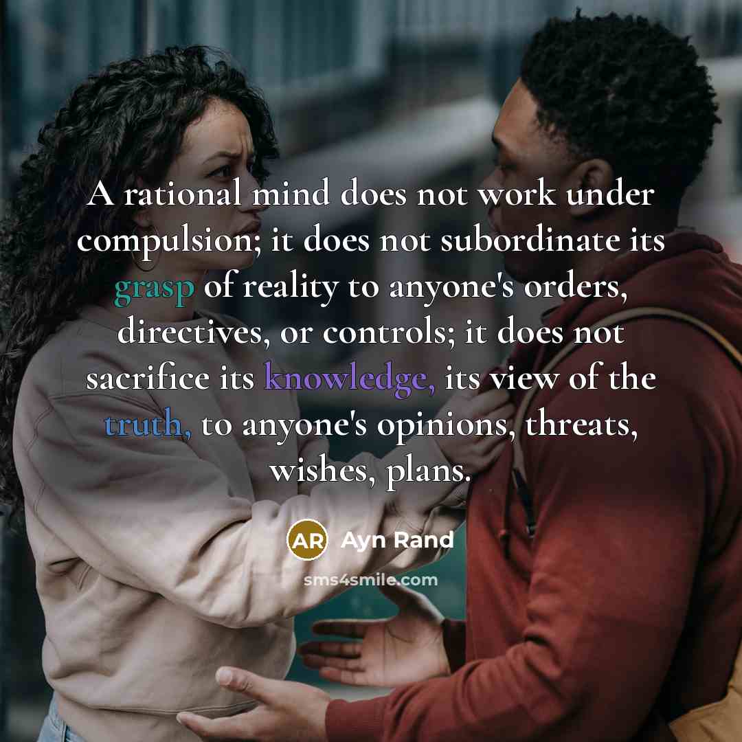 “A rational mind does not work under compulsion; it does not subordinate its grasp of reality to anyone's orders, directives, or controls; it does not sacrifice its knowledge, its view of the truth, to anyone's opinions, threats, wishes, plans.” quote by Ayn Rand