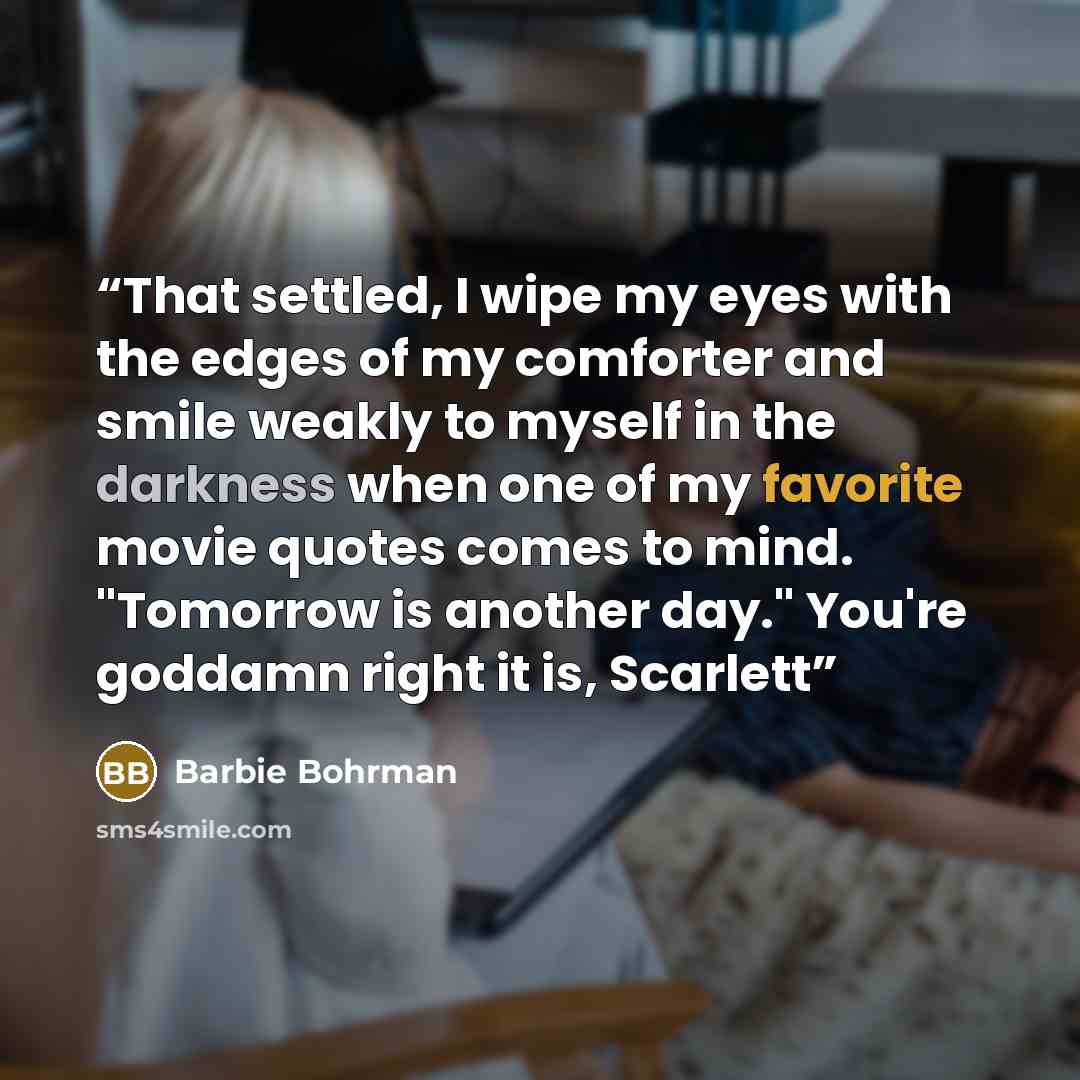 “That settled, I wipe my eyes with the edges of my comforter and smile weakly to myself in the darkness when one of my favorite movie quotes comes to mind. "Tomorrow is another day." You're goddamn right it is, Scarlett” quote by Barbie Bohrman