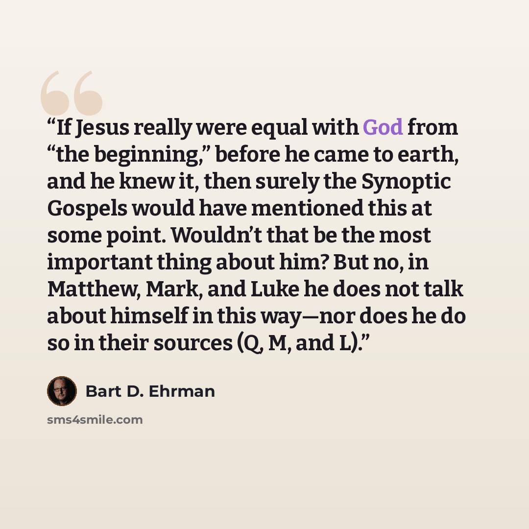 “If Jesus really were equal with God from “the beginning,” before he came to earth, and he knew it, then surely the Synoptic Gospels would have mentioned this at some point. Wouldn’t that be the most important thing about him? But no, in Matthew, Mark, and Luke he does not talk about himself in…” quote by Bart D. Ehrman