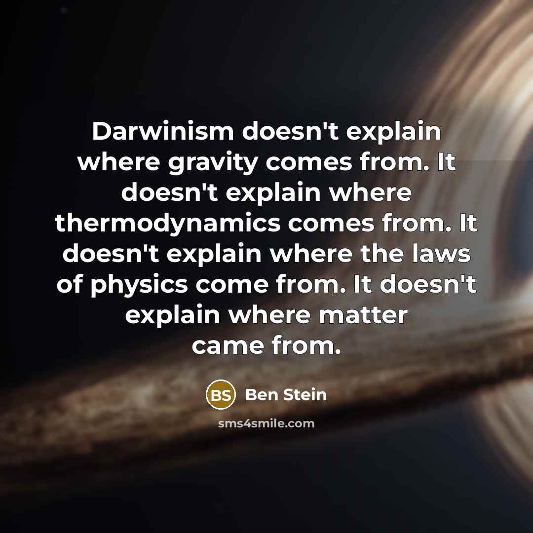 “Darwinism doesn't explain where gravity comes from. It doesn't explain where thermodynamics comes from. It doesn't explain where the laws of physics come from. It doesn't explain where matter came from.” quote by Ben Stein
