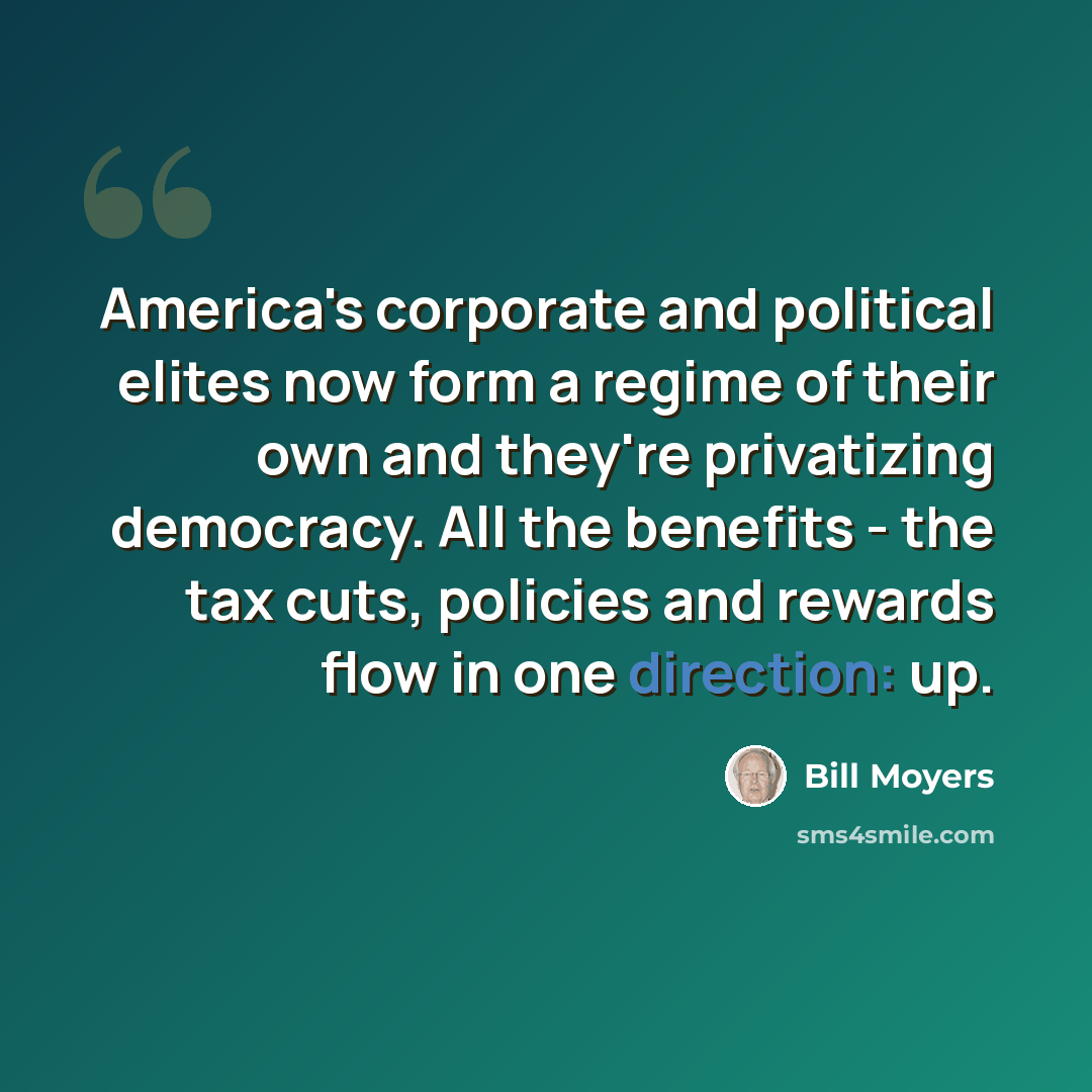 “America's corporate and political elites now form a regime of their own and they're privatizing democracy. All the benefits - the tax cuts, policies and rewards flow in one direction: up.” quote by Bill Moyers