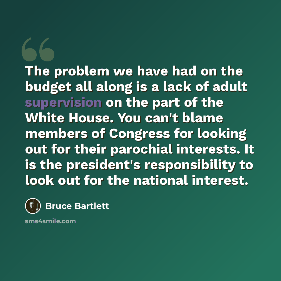 “The problem we have had on the budget all along is a lack of adult supervision on the part of the White House. You can't blame members of Congress for looking out for their parochial interests. It is the president's responsibility to look out for the national interest.” quote by Bruce Bartlett