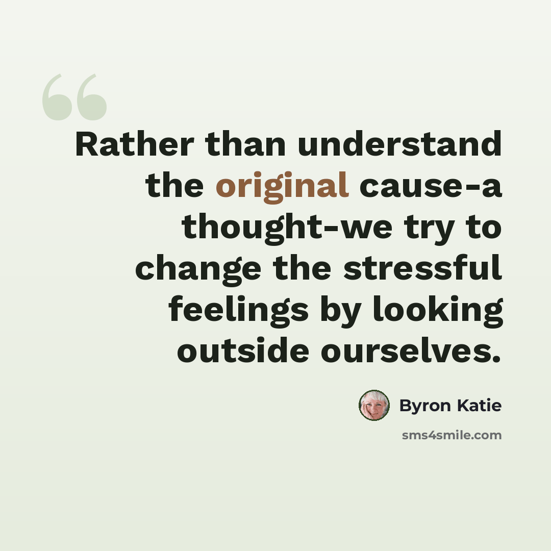 “Rather than understand the original cause-a thought-we try to change the stressful feelings by looking outside ourselves.” quote by Byron Katie