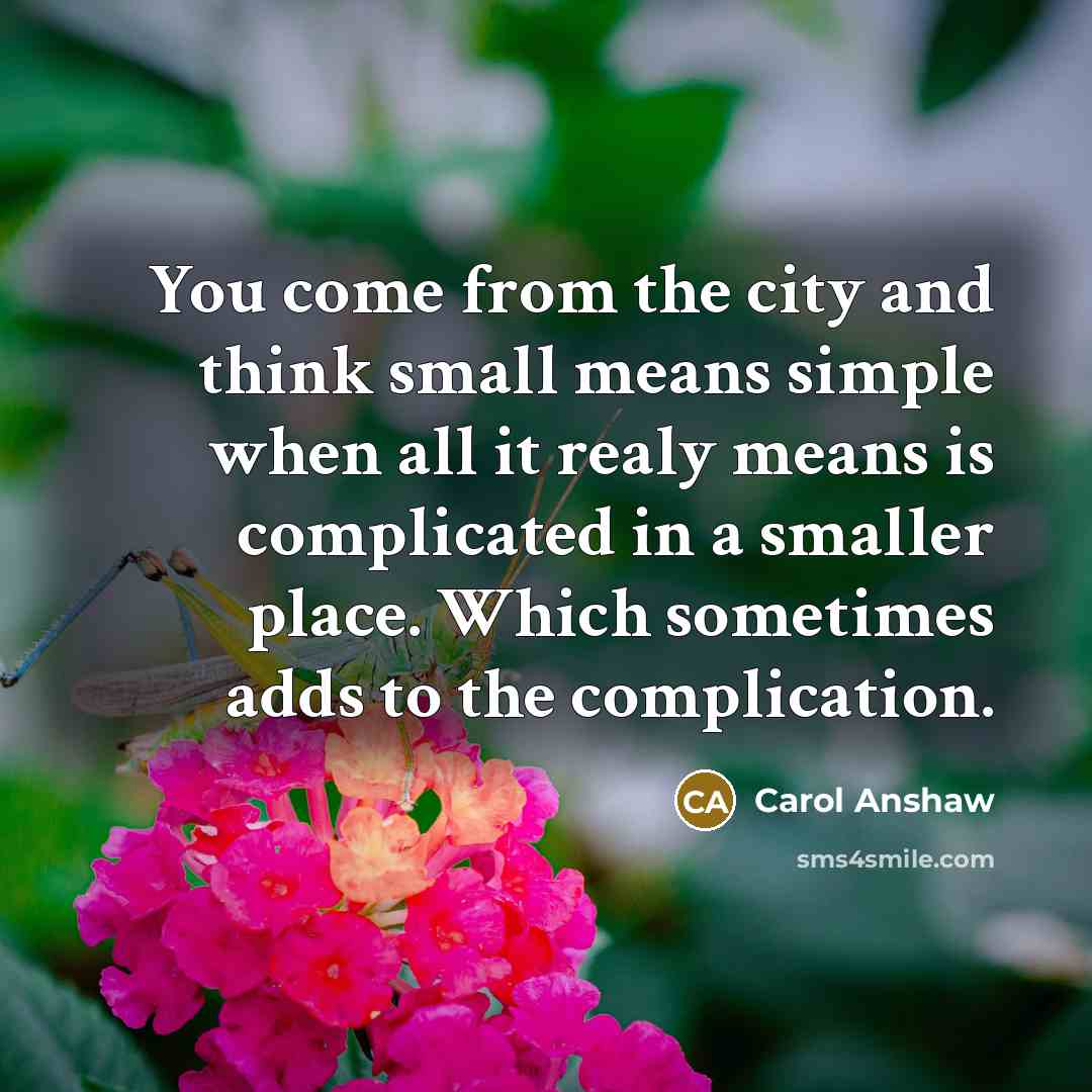 “You come from the city and think small means simple when all it realy means is complicated in a smaller place. Which sometimes adds to the complication.” quote by Carol Anshaw