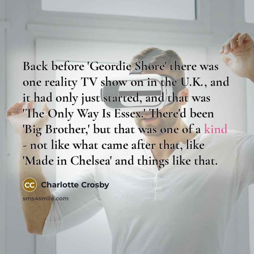 “Back before 'Geordie Shore' there was one reality TV show on in the U.K., and it had only just started, and that was 'The Only Way Is Essex.' There'd been 'Big Brother,' but that was one of a kind - not like what came after that, like 'Made in Chelsea' and things like that.” quote by Charlotte Crosby