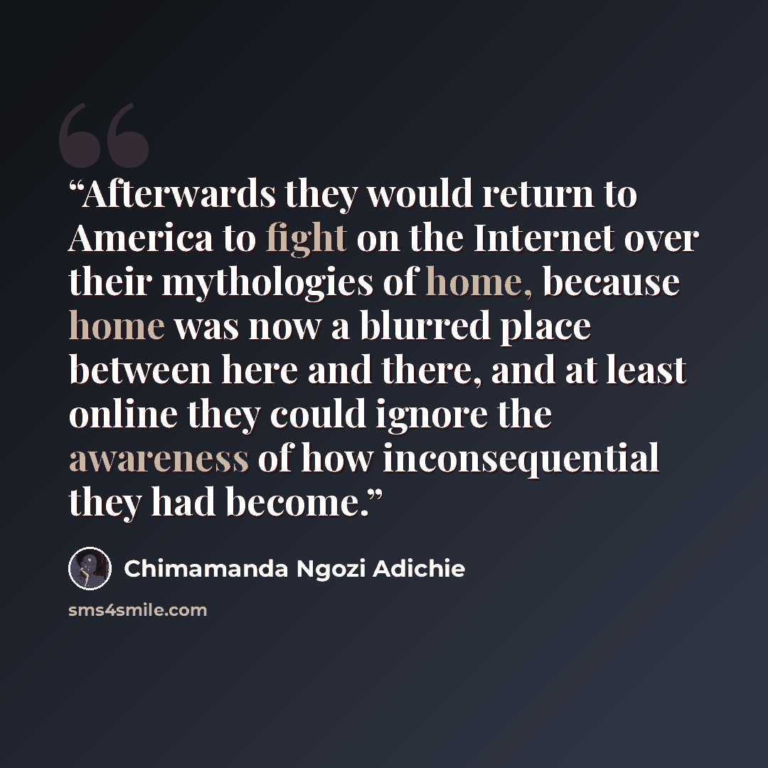 “Afterwards they would return to America to fight on the Internet over their mythologies of home, because home was now a blurred place between here and there, and at least online they could ignore the awareness of how inconsequential they had become.” quote by Chimamanda Ngozi Adichie