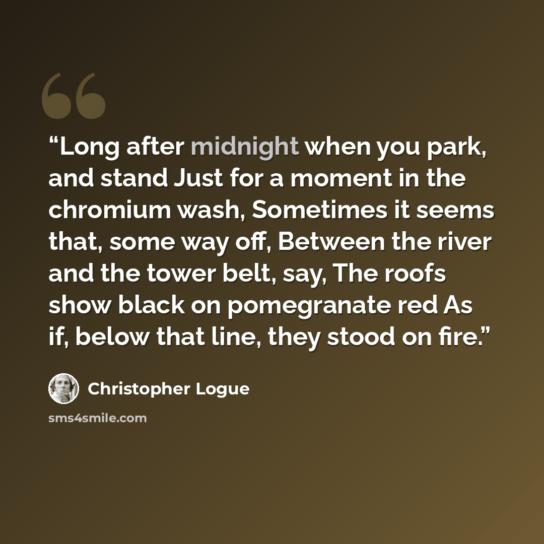 “Long after midnight when you park, and stand Just for a moment in the chromium wash, Sometimes it seems that, some way off, Between the river and the tower belt, say, The roofs show black on pomegranate red As if, below that line, they stood on fire.” quote by Christopher Logue