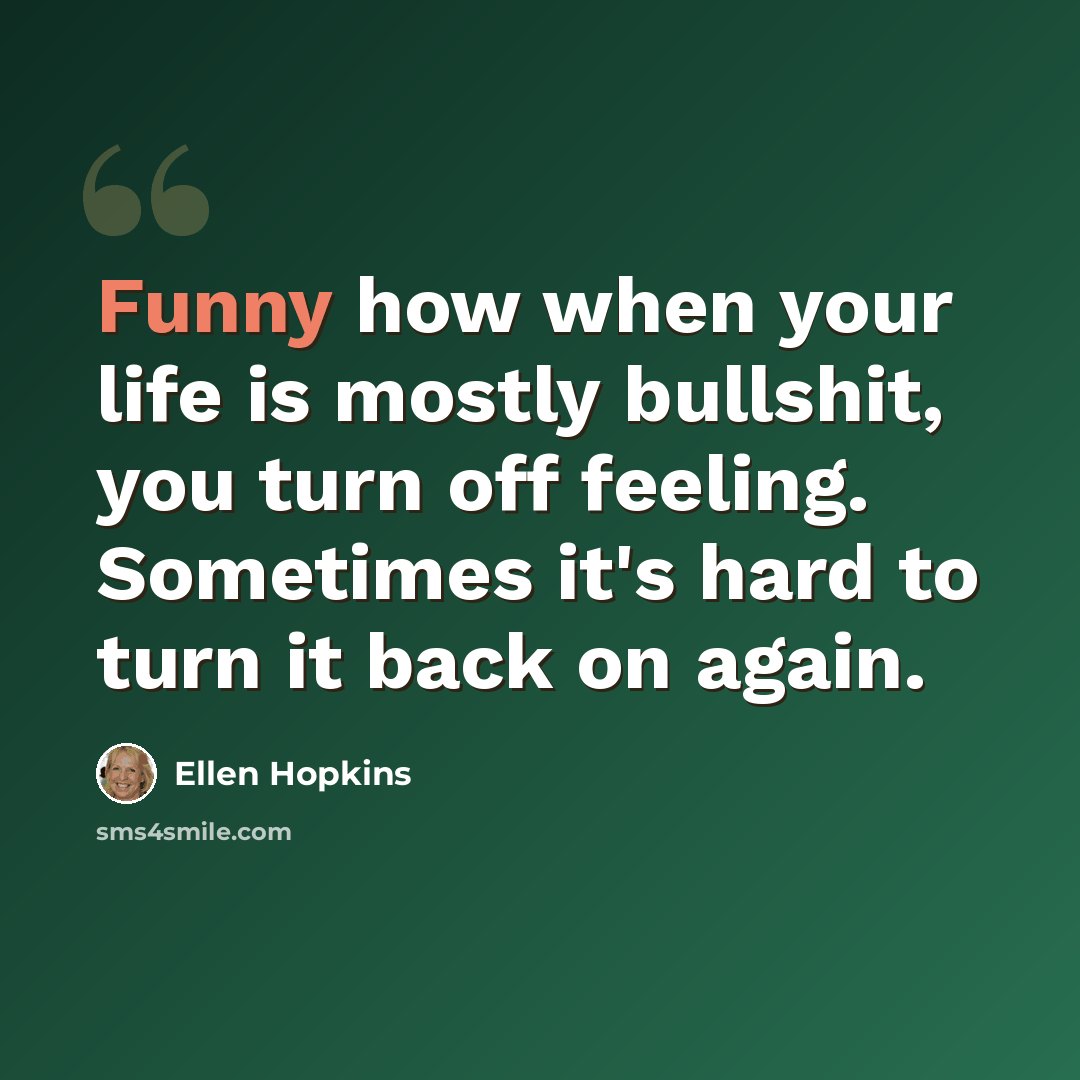 “Funny how when your life is mostly bullshit, you turn off feeling. Sometimes it's hard to turn it back on again.” quote by Ellen Hopkins