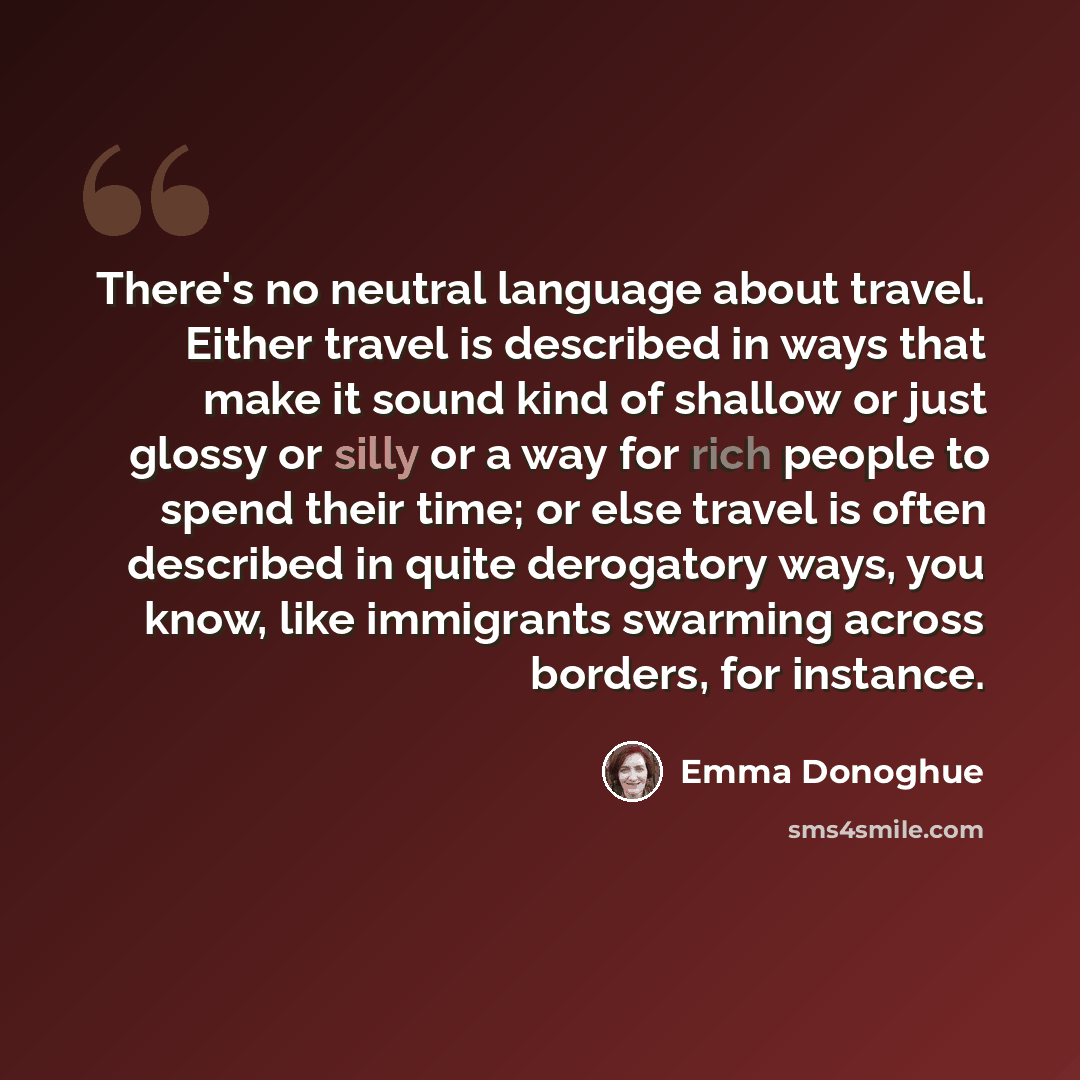 “There's no neutral language about travel. Either travel is described in ways that make it sound kind of shallow or just glossy or silly or a way for rich people to spend their time; or else travel is often described in quite derogatory ways, you know, like immigrants swarming across borders, for…” quote by Emma Donoghue