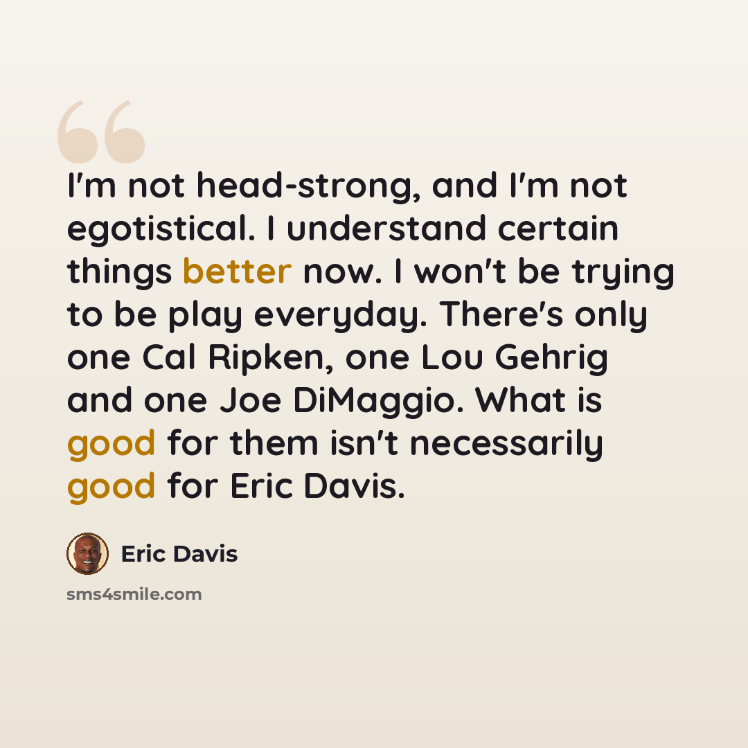 “I'm not head-strong, and I'm not egotistical. I understand certain things better now. I won't be trying to be play everyday. There's only one Cal Ripken, one Lou Gehrig and one Joe DiMaggio. What is good for them isn't necessarily good for Eric Davis.” quote by Eric Davis