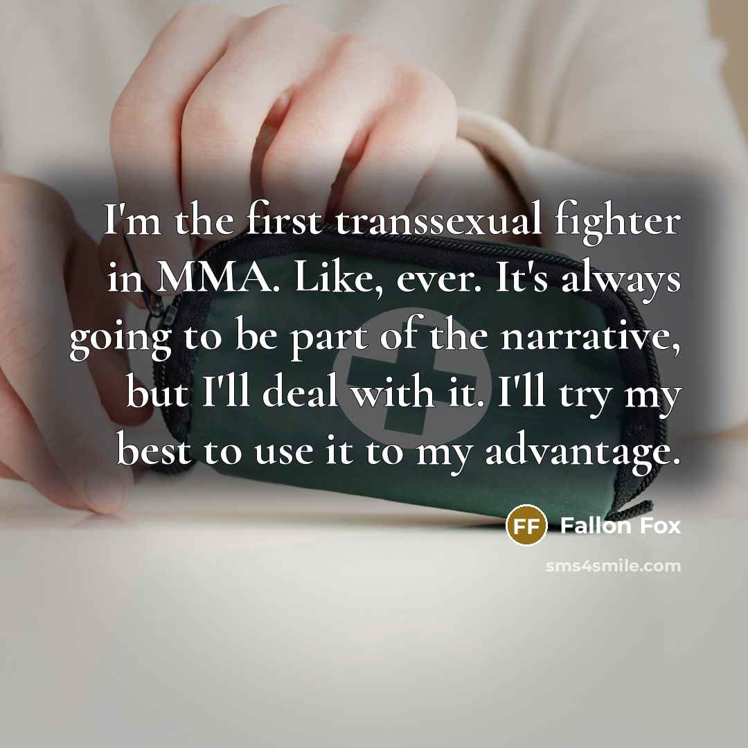 “I'm the first transsexual fighter in MMA. Like, ever. It's always going to be part of the narrative, but I'll deal with it. I'll try my best to use it to my advantage.” quote by Fallon Fox
