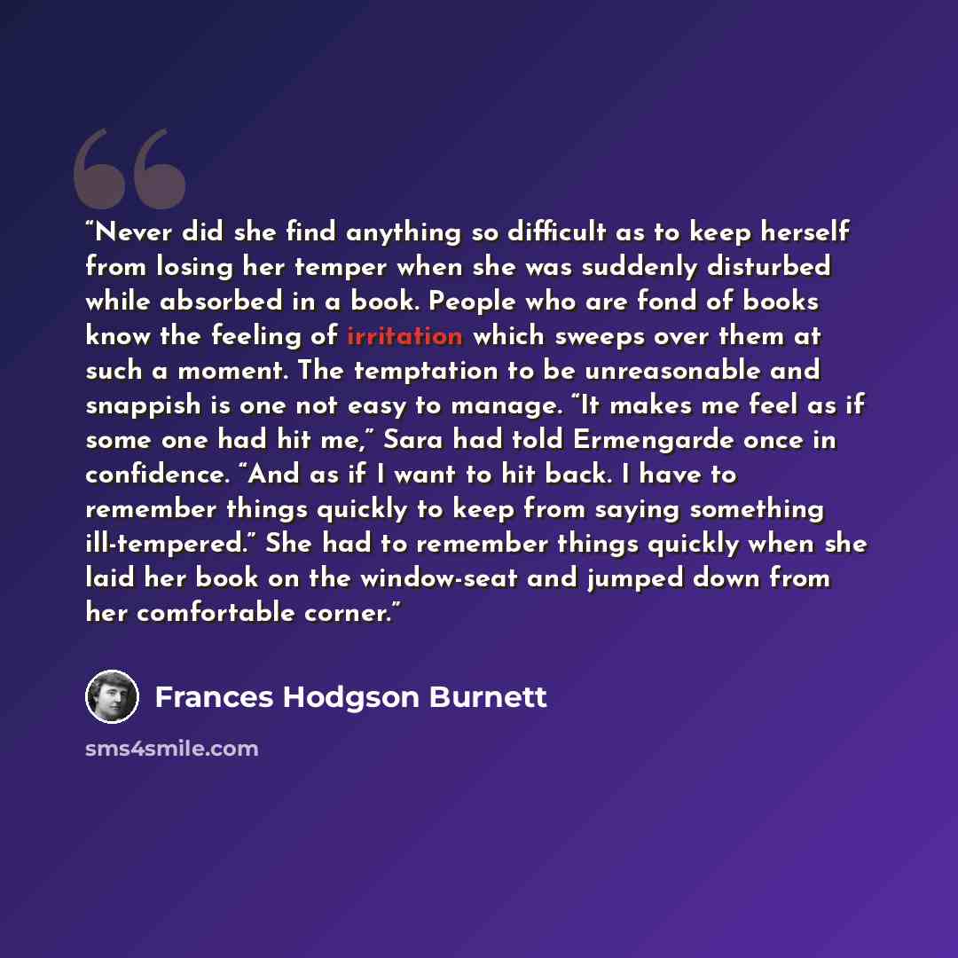 “Never did she find anything so difficult as to keep herself from losing her temper when she was suddenly disturbed while absorbed in a book. People who are fond of books know the feeling of irritation which sweeps over them at such a moment. The temptation to be unreasonable and snappish is one…” quote by Frances Hodgson Burnett