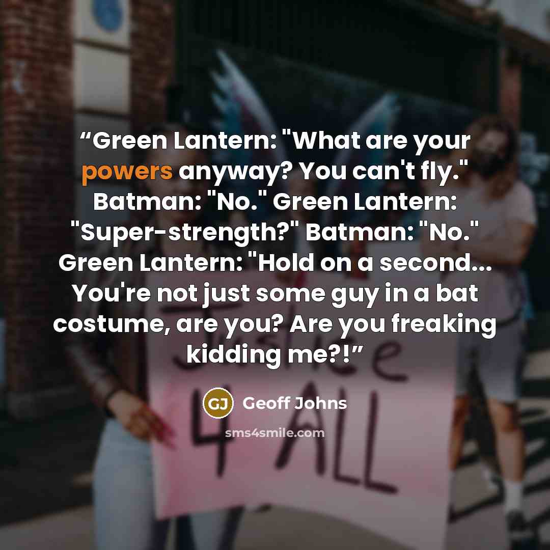 “Green Lantern: "What are your powers anyway? You can't fly." Batman: "No." Green Lantern: "Super-strength?" Batman: "No." Green Lantern: "Hold on a second... You're not just some guy in a bat costume, are you? Are you freaking kidding me?!” quote by Geoff Johns