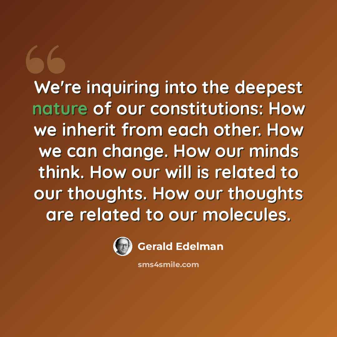 “We're inquiring into the deepest nature of our constitutions: How we inherit from each other. How we can change. How our minds think. How our will is related to our thoughts. How our thoughts are related to our molecules.” quote by Gerald Edelman