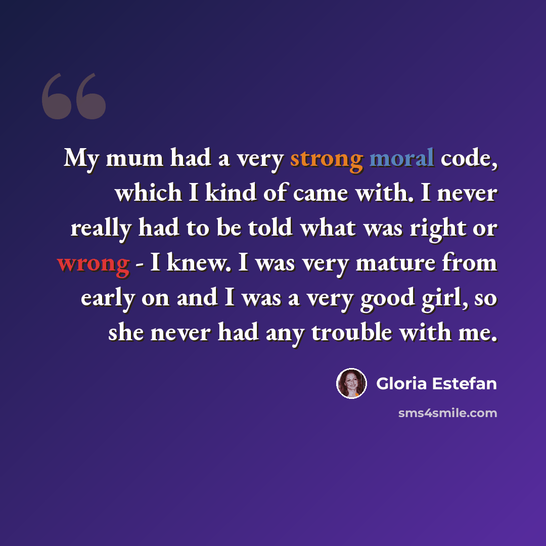 “My mum had a very strong moral code, which I kind of came with. I never really had to be told what was right or wrong - I knew. I was very mature from early on and I was a very good girl, so she never had any trouble with me.” quote by Gloria Estefan