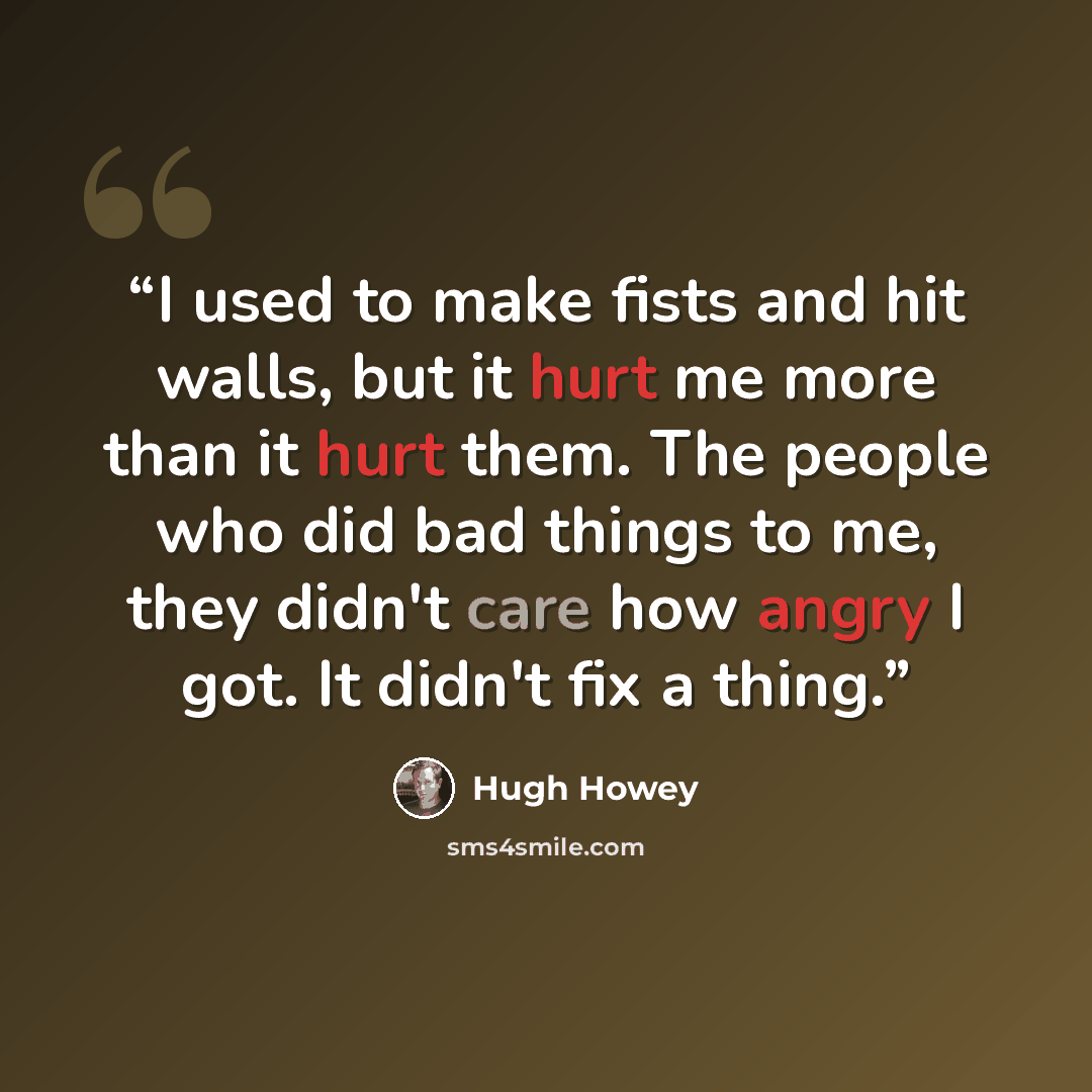 “I used to make fists and hit walls, but it hurt me more than it hurt them. The people who did bad things to me, they didn't care how angry I got. It didn't fix a thing.” quote by Hugh Howey
