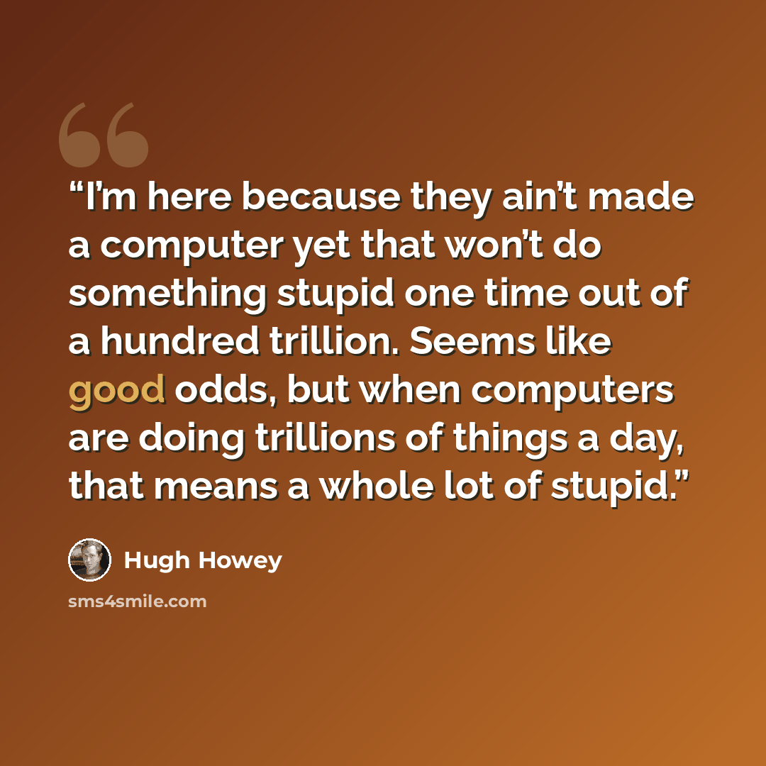 “I’m here because they ain’t made a computer yet that won’t do something stupid one time out of a hundred trillion. Seems like good odds, but when computers are doing trillions of things a day, that means a whole lot of stupid.” quote by Hugh Howey