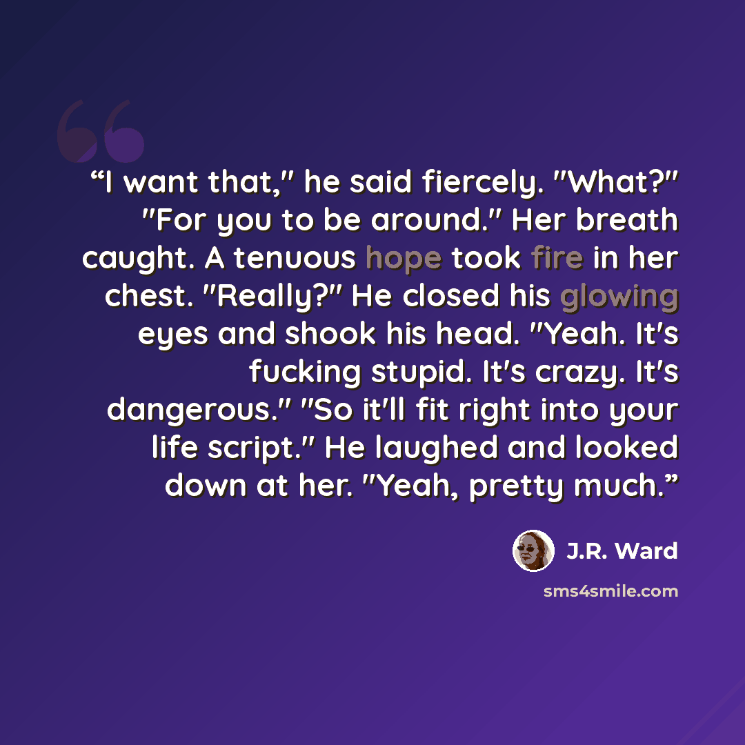 “I want that," he said fiercely. "What?" "For you to be around." Her breath caught. A tenuous hope took fire in her chest. "Really?" He closed his glowing eyes and shook his head. "Yeah. It's fucking stupid. It's crazy. It's dangerous." "So it'll fit right into your life script." He laughed and…” quote by J.R. Ward