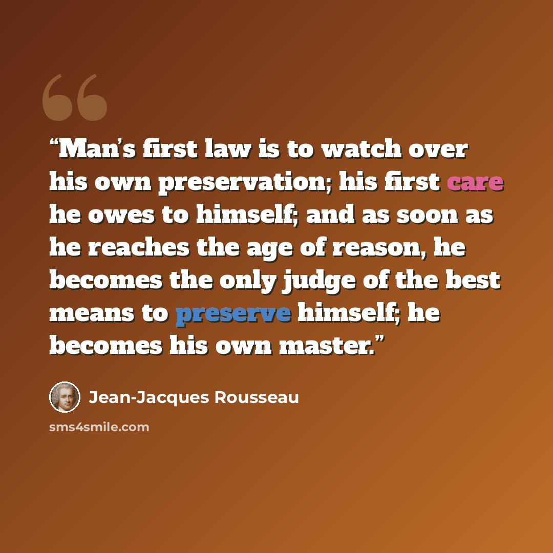 “Man’s first law is to watch over his own preservation; his first care he owes to himself; and as soon as he reaches the age of reason, he becomes the only judge of the best means to preserve himself; he becomes his own master.” quote by Jean-Jacques Rousseau