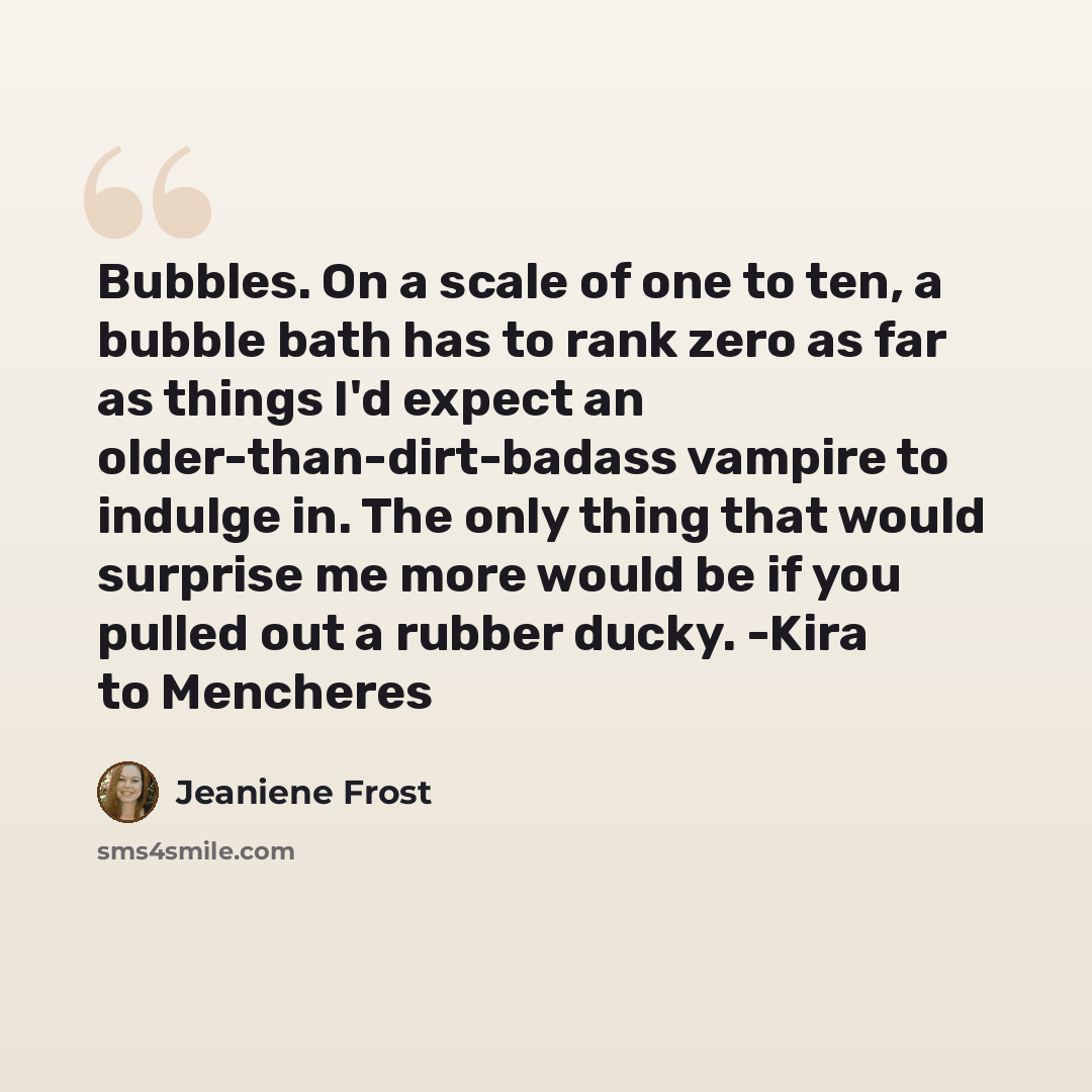“Bubbles. On a scale of one to ten, a bubble bath has to rank zero as far as things I'd expect an older-than-dirt-badass vampire to indulge in. The only thing that would surprise me more would be if you pulled out a rubber ducky. -Kira to Mencheres” quote by Jeaniene Frost