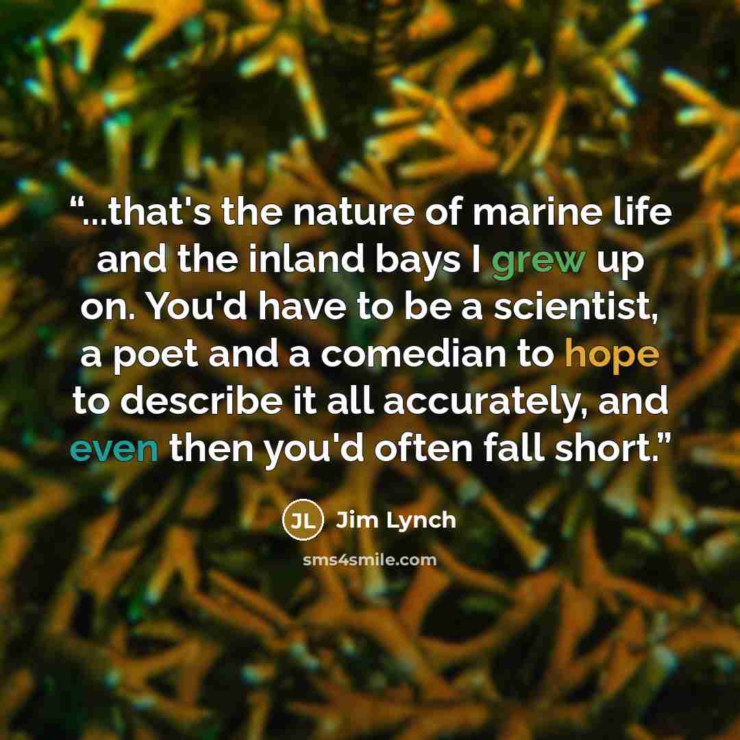 “...that's the nature of marine life and the inland bays I grew up on. You'd have to be a scientist, a poet and a comedian to hope to describe it all accurately, and even then you'd often fall short.” quote by Jim Lynch
