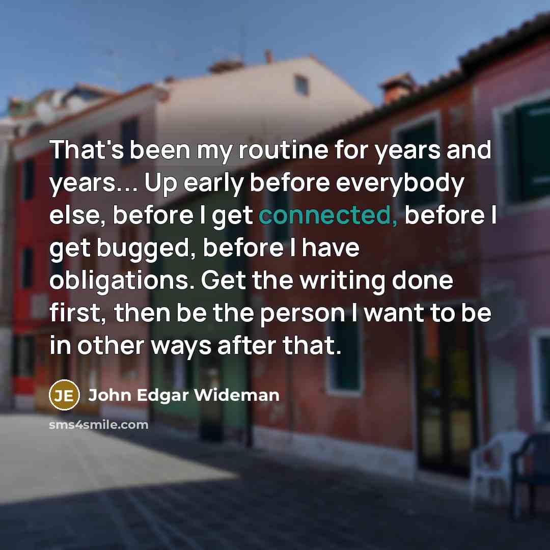 “That's been my routine for years and years... Up early before everybody else, before I get connected, before I get bugged, before I have obligations. Get the writing done first, then be the person I want to be in other ways after that.” quote by John Edgar Wideman