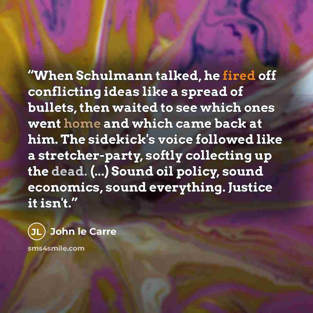 “When Schulmann talked, he fired off conflicting ideas like a spread of bullets, then waited to see which ones went home and which came back at him. The sidekick's voice followed like a stretcher-party, softly collecting up the dead. (...) Sound oil policy, sound economics, sound everything…” quote by John le Carré