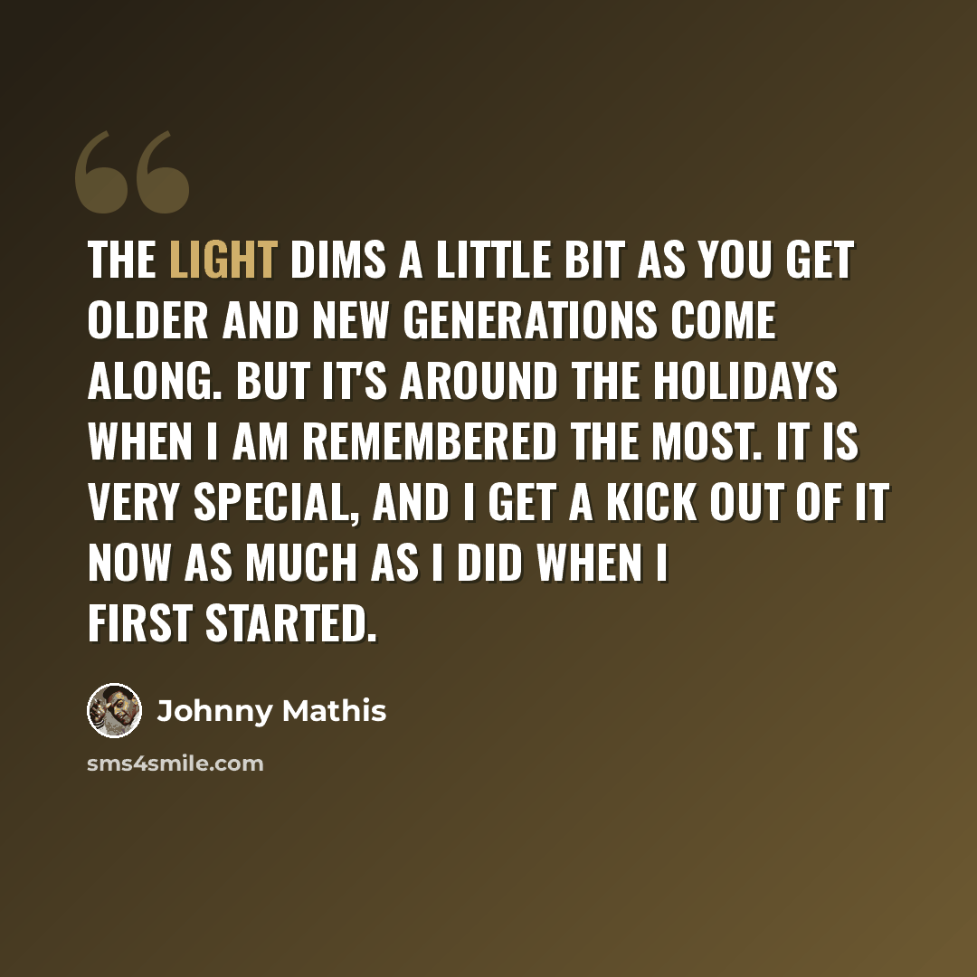 “The light dims a little bit as you get older and new generations come along. But it's around the holidays when I am remembered the most. It is very special, and I get a kick out of it now as much as I did when I first started.” quote by Johnny Mathis