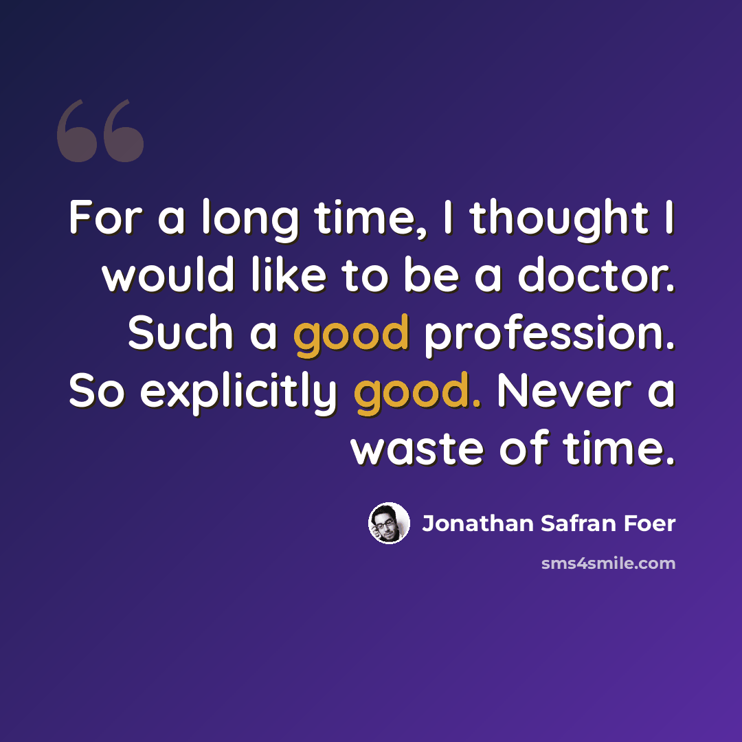 “For a long time, I thought I would like to be a doctor. Such a good profession. So explicitly good. Never a waste of time.” quote by Jonathan Safran Foer