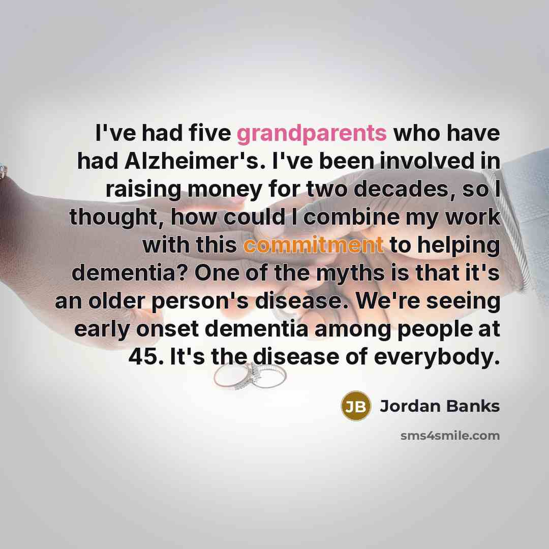 “I've had five grandparents who have had Alzheimer's. I've been involved in raising money for two decades, so I thought, how could I combine my work with this commitment to helping dementia? One of the myths is that it's an older person's disease. We're seeing early onset dementia among people at…” quote by Jordan Banks