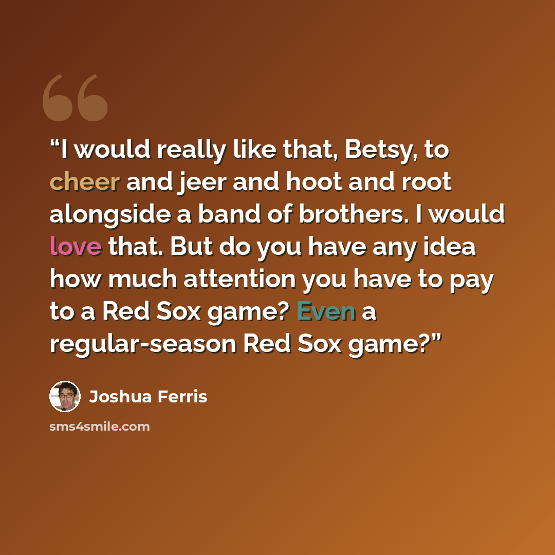 “I would really like that, Betsy, to cheer and jeer and hoot and root alongside a band of brothers. I would love that. But do you have any idea how much attention you have to pay to a Red Sox game? Even a regular-season Red Sox game?” quote by Joshua Ferris