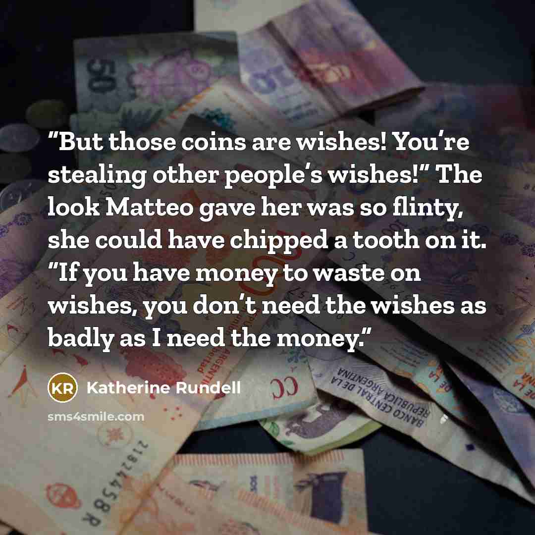 “But those coins are wishes! You’re stealing other people’s wishes!” The look Matteo gave her was so flinty, she could have chipped a tooth on it. “If you have money to waste on wishes, you don’t need the wishes as badly as I need the money.” quote by Katherine Rundell