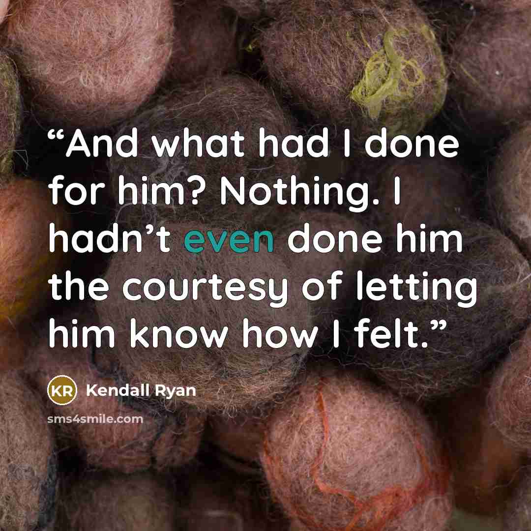 “And what had I done for him? Nothing. I hadn’t even done him the courtesy of letting him know how I felt.” quote by Kendall Ryan
