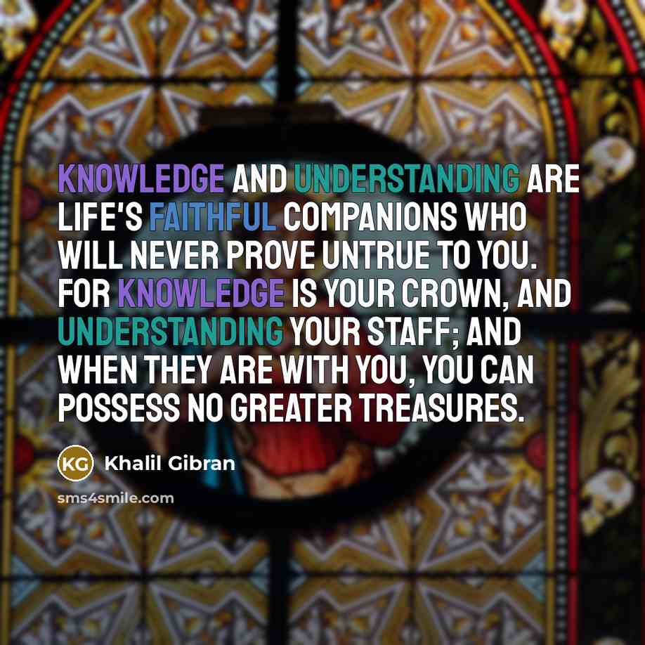 “Knowledge and understanding are life's faithful companions who will never prove untrue to you. For knowledge is your crown, and understanding your staff; and when they are with you, you can possess no greater treasures.” quote by Khalil Gibran