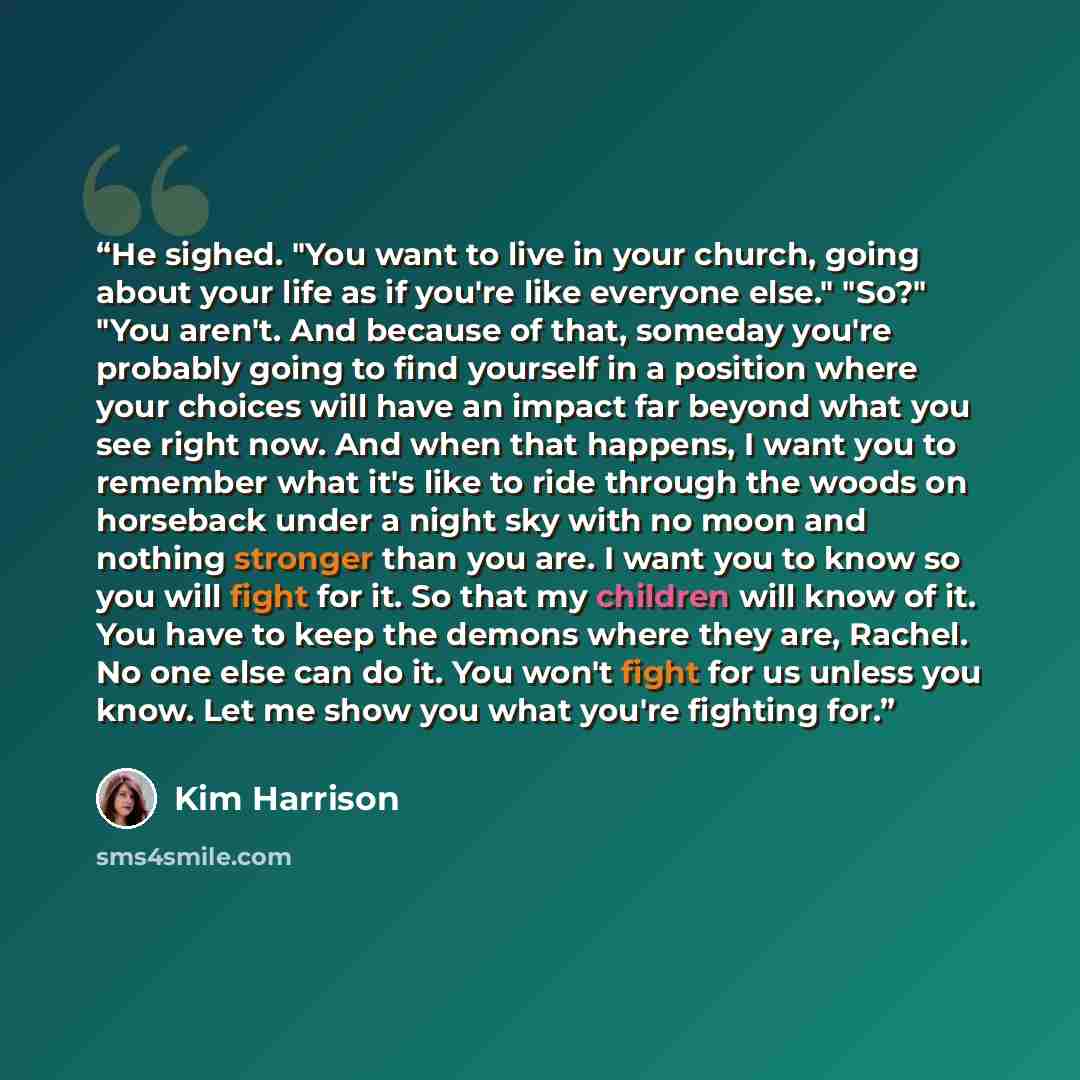 “He sighed. "You want to live in your church, going about your life as if you're like everyone else." "So?" "You aren't. And because of that, someday you're probably going to find yourself in a position where your choices will have an impact far beyond what you see right now. And when that happens…” quote by Kim Harrison