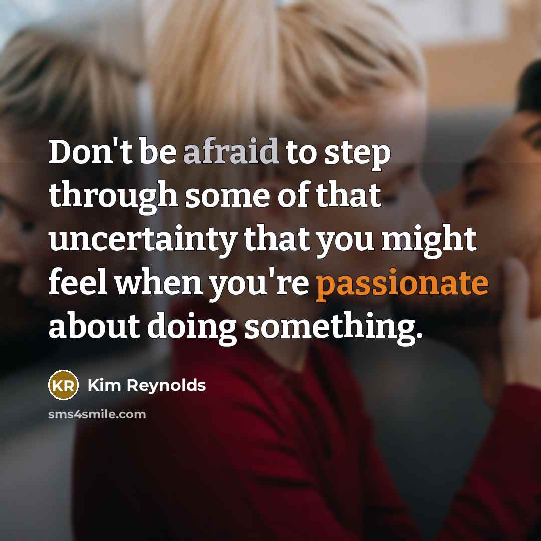 “Don't be afraid to step through some of that uncertainty that you might feel when you're passionate about doing something.” quote by Kim Reynolds