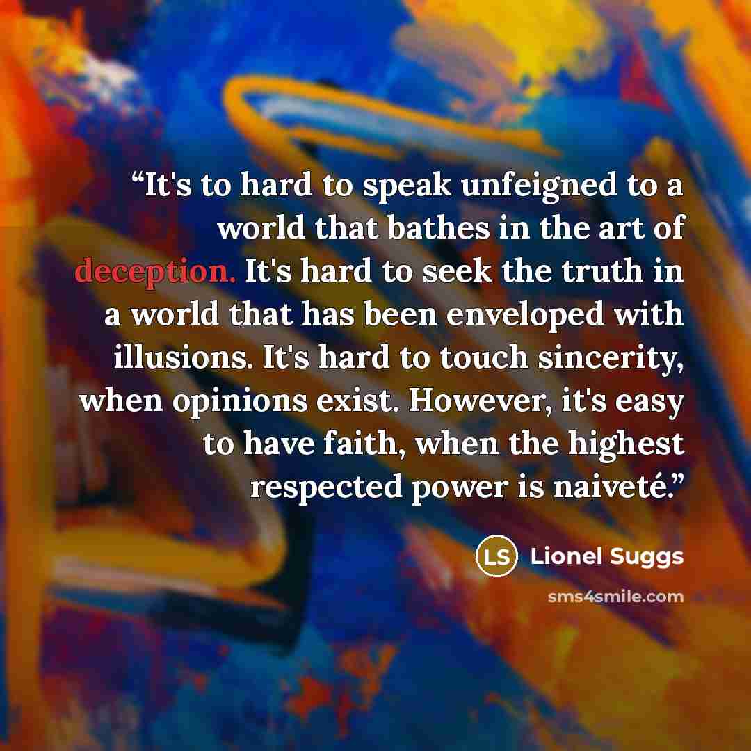 “It's to hard to speak unfeigned to a world that bathes in the art of deception. It's hard to seek the truth in a world that has been enveloped with illusions. It's hard to touch sincerity, when opinions exist. However, it's easy to have faith, when the highest respected power is naiveté.” quote by Lionel Suggs