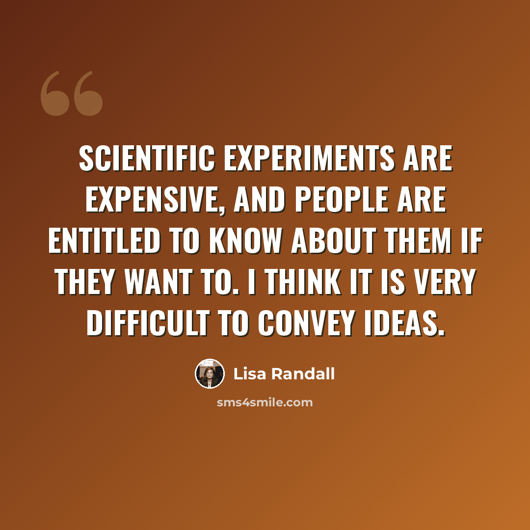 “Scientific experiments are expensive, and people are entitled to know about them if they want to. I think it is very difficult to convey ideas.” quote by Lisa Randall