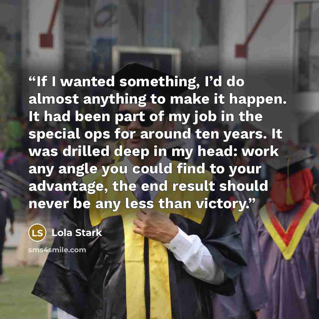 “If I wanted something, I’d do almost anything to make it happen. It had been part of my job in the special ops for around ten years. It was drilled deep in my head: work any angle you could find to your advantage, the end result should never be any less than victory.” quote by Lola Stark